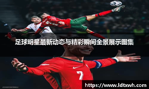 足球明星最新动态与精彩瞬间全景展示图集